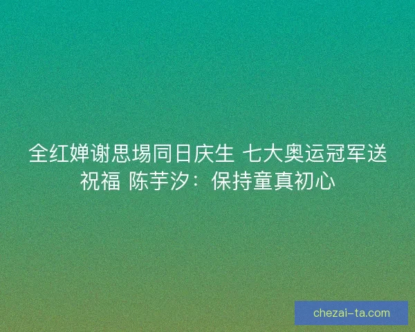 全红婵谢思埸同日庆生 七大奥运冠军送祝福 陈芋汐：保持童真初心