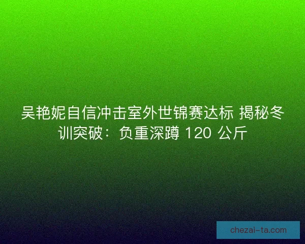 吴艳妮自信冲击室外世锦赛达标 揭秘冬训突破：负重深蹲 120 公斤