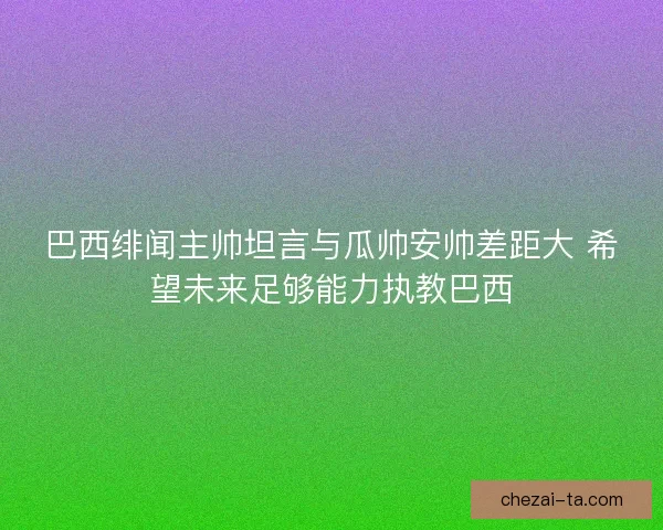 巴西绯闻主帅坦言与瓜帅安帅差距大 希望未来足够能力执教巴西