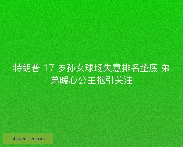 特朗普 17 岁孙女球场失意排名垫底 弟弟暖心公主抱引关注