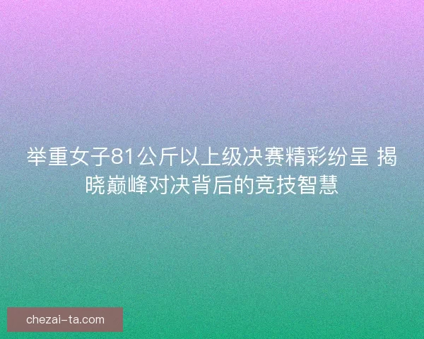 举重女子81公斤以上级决赛精彩纷呈 揭晓巅峰对决背后的竞技智慧