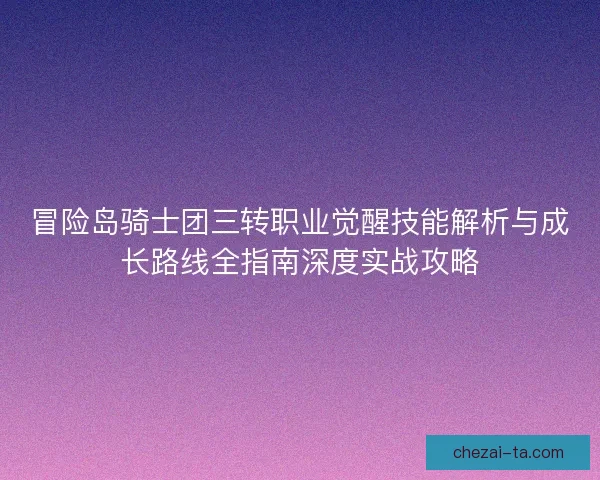 冒险岛骑士团三转职业觉醒技能解析与成长路线全指南深度实战攻略 冒险岛骑士团三转职业觉醒技能解析与成长路线全指南深度实战攻略