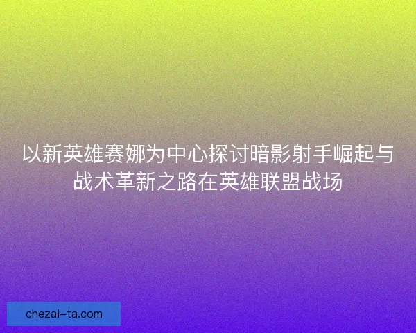 以新英雄赛娜为中心探讨暗影射手崛起与战术革新之路在英雄联盟战场
