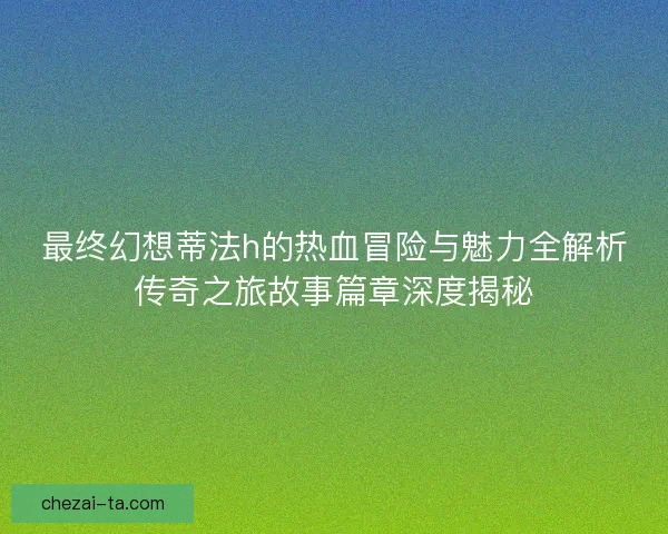 最终幻想蒂法h的热血冒险与魅力全解析传奇之旅故事篇章深度揭秘