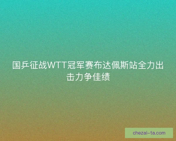 国乒征战WTT冠军赛布达佩斯站全力出击力争佳绩
