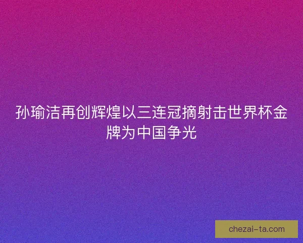 孙瑜洁再创辉煌以三连冠摘射击世界杯金牌为中国争光 孙瑜洁再创辉煌以三连冠摘射击世界杯金牌为中国争光