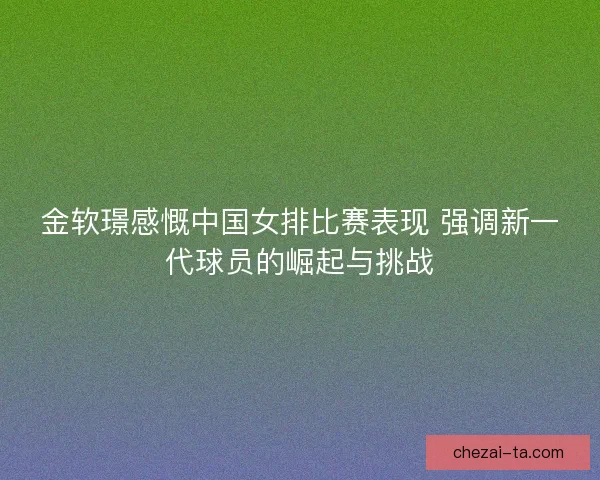 金软璟感慨中国女排比赛表现 强调新一代球员的崛起与挑战 金软璟感慨中国女排比赛表现 强调新一代球员的崛起与挑战