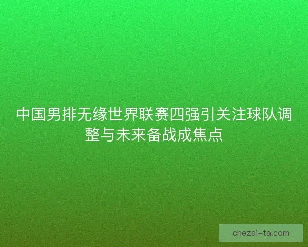 中国男排无缘世界联赛四强引关注球队调整与未来备战成焦点