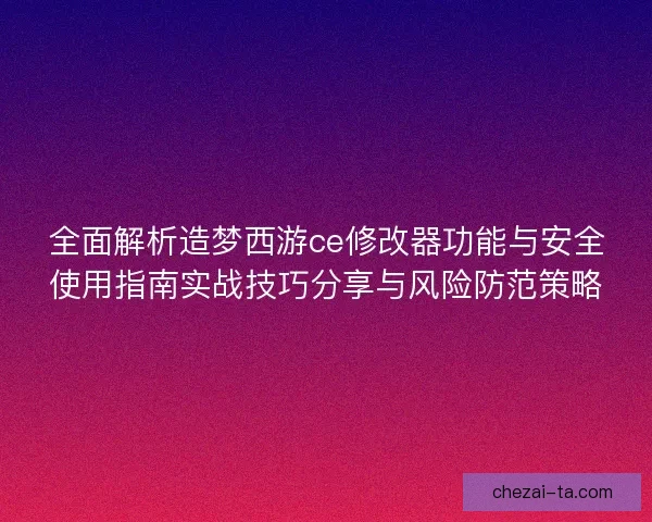 全面解析造梦西游ce修改器功能与安全使用指南实战技巧分享与风险防范策略