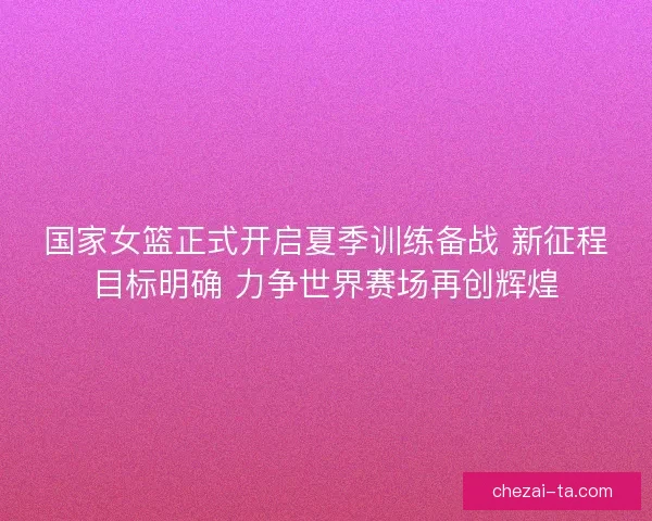 国家女篮正式开启夏季训练备战 新征程目标明确 力争世界赛场再创辉煌