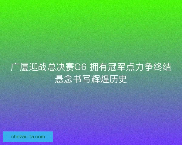 广厦迎战总决赛G6 拥有冠军点力争终结悬念书写辉煌历史 广厦迎战总决赛G6 拥有冠军点力争终结悬念书写辉煌历史
